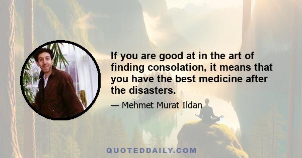 If you are good at in the art of finding consolation, it means that you have the best medicine after the disasters.