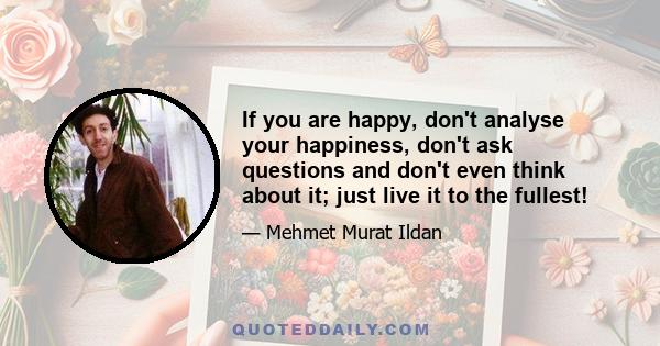 If you are happy, don't analyse your happiness, don't ask questions and don't even think about it; just live it to the fullest!