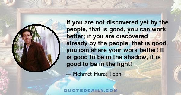 If you are not discovered yet by the people, that is good, you can work better; if you are discovered already by the people, that is good, you can share your work better! It is good to be in the shadow, it is good to be 