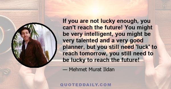 If you are not lucky enough, you can't reach the future! You might be very intelligent, you might be very talented and a very good planner, but you still need 'luck' to reach tomorrow, you still need to be lucky to