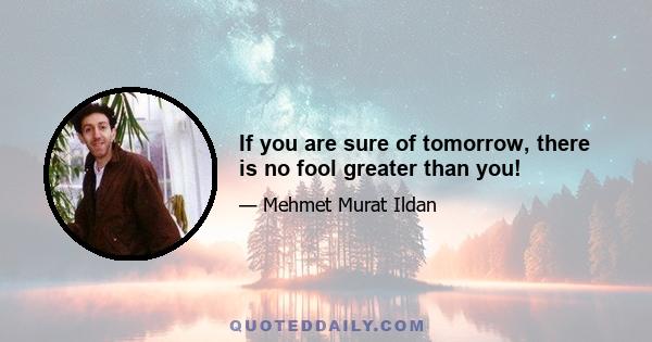 If you are sure of tomorrow, there is no fool greater than you!