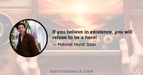 If you believe in existence, you will refuse to be a hero!