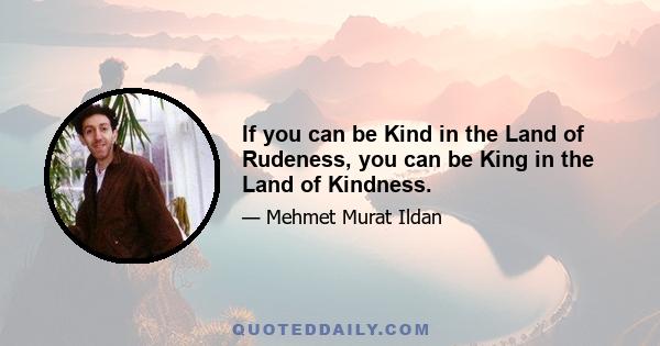 If you can be Kind in the Land of Rudeness, you can be King in the Land of Kindness.