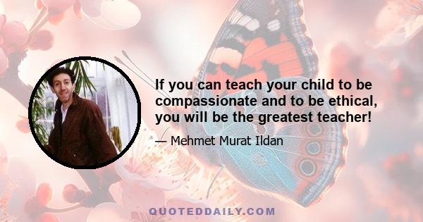 If you can teach your child to be compassionate and to be ethical, you will be the greatest teacher!