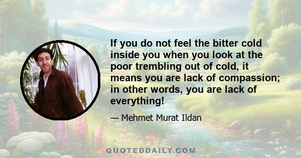 If you do not feel the bitter cold inside you when you look at the poor trembling out of cold, it means you are lack of compassion; in other words, you are lack of everything!