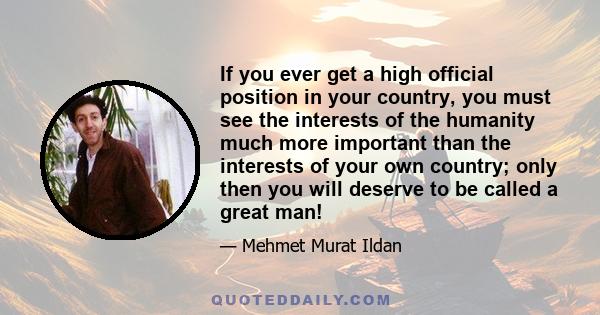 If you ever get a high official position in your country, you must see the interests of the humanity much more important than the interests of your own country; only then you will deserve to be called a great man!