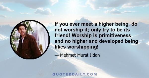 If you ever meet a higher being, do not worship it; only try to be its friend! Worship is primitiveness and no higher and developed being likes worshipping!