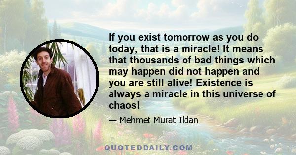 If you exist tomorrow as you do today, that is a miracle! It means that thousands of bad things which may happen did not happen and you are still alive! Existence is always a miracle in this universe of chaos!