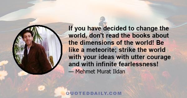 If you have decided to change the world, don't read the books about the dimensions of the world! Be like a meteorite; strike the world with your ideas with utter courage and with infinite fearlessness!