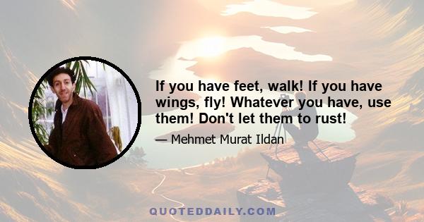 If you have feet, walk! If you have wings, fly! Whatever you have, use them! Don't let them to rust!