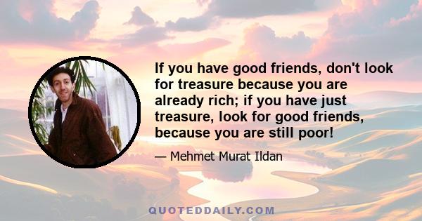 If you have good friends, don't look for treasure because you are already rich; if you have just treasure, look for good friends, because you are still poor!