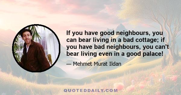 If you have good neighbours, you can bear living in a bad cottage; if you have bad neighbours, you can't bear living even in a good palace!