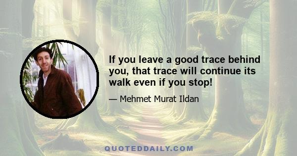 If you leave a good trace behind you, that trace will continue its walk even if you stop!