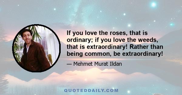 If you love the roses, that is ordinary; if you love the weeds, that is extraordinary! Rather than being common, be extraordinary!