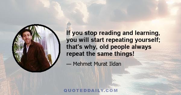 If you stop reading and learning, you will start repeating yourself; that's why, old people always repeat the same things!