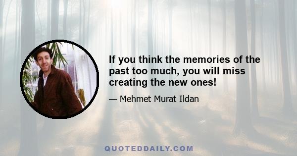 If you think the memories of the past too much, you will miss creating the new ones!