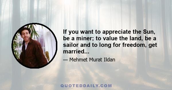 If you want to appreciate the Sun, be a miner; to value the land, be a sailor and to long for freedom, get married...