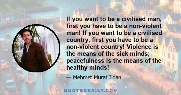 If you want to be a civilised man, first you have to be a non-violent man! If you want to be a civilised country, first you have to be a non-violent country! Violence is the means of the sick minds; peacefulness is the