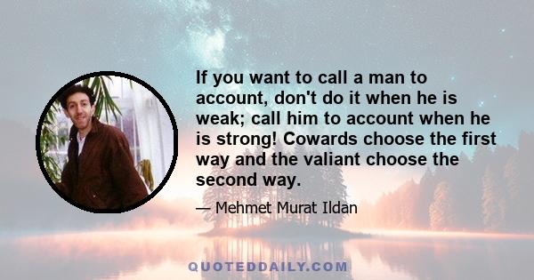 If you want to call a man to account, don't do it when he is weak; call him to account when he is strong! Cowards choose the first way and the valiant choose the second way.