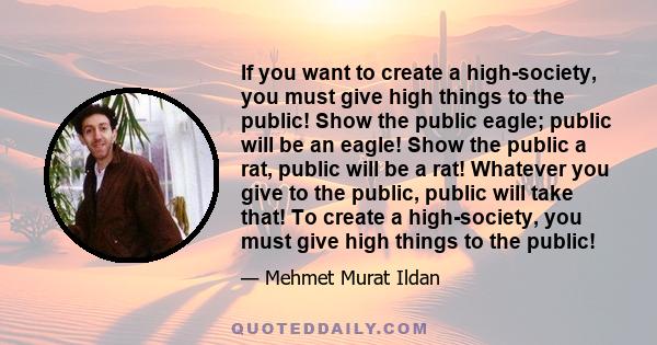 If you want to create a high-society, you must give high things to the public! Show the public eagle; public will be an eagle! Show the public a rat, public will be a rat! Whatever you give to the public, public will