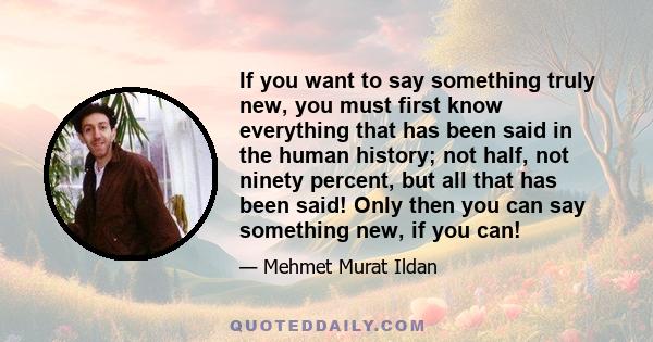 If you want to say something truly new, you must first know everything that has been said in the human history; not half, not ninety percent, but all that has been said! Only then you can say something new, if you can!