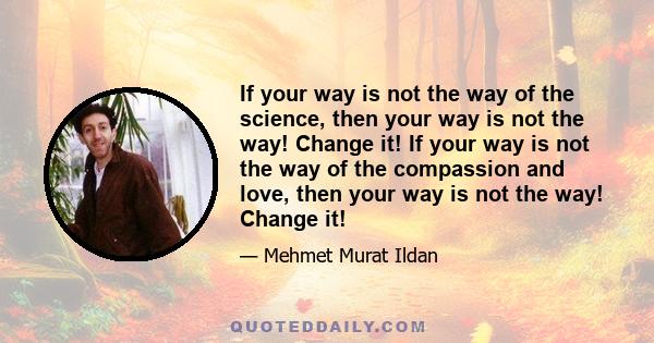 If your way is not the way of the science, then your way is not the way! Change it! If your way is not the way of the compassion and love, then your way is not the way! Change it!