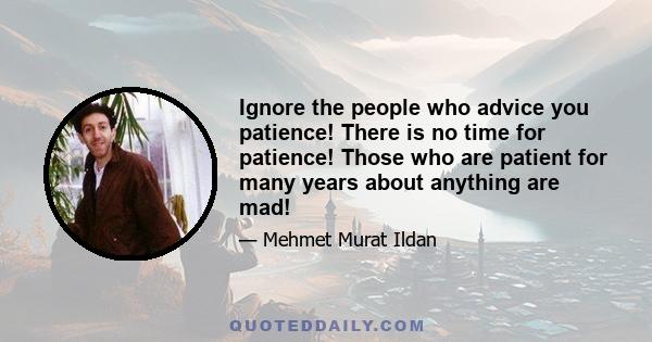 Ignore the people who advice you patience! There is no time for patience! Those who are patient for many years about anything are mad!