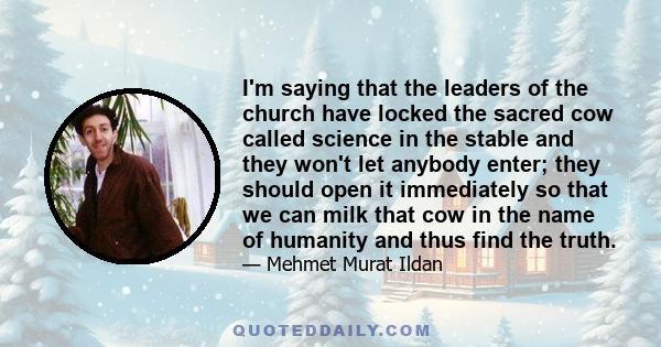 I'm saying that the leaders of the church have locked the sacred cow called science in the stable and they won't let anybody enter; they should open it immediately so that we can milk that cow in the name of humanity