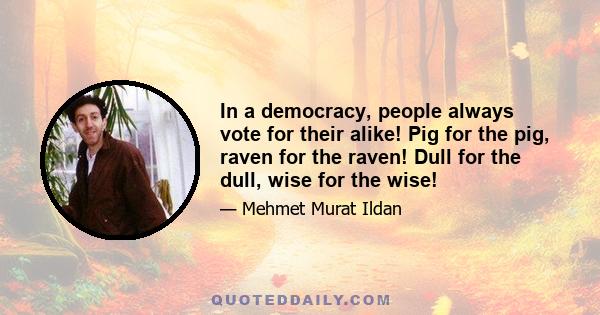 In a democracy, people always vote for their alike! Pig for the pig, raven for the raven! Dull for the dull, wise for the wise!