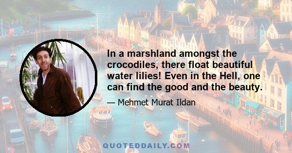 In a marshland amongst the crocodiles, there float beautiful water lilies! Even in the Hell, one can find the good and the beauty.