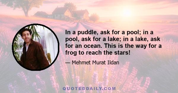 In a puddle, ask for a pool; in a pool, ask for a lake; in a lake, ask for an ocean. This is the way for a frog to reach the stars!