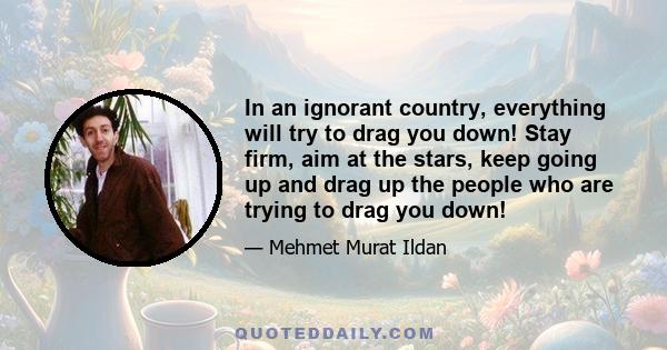 In an ignorant country, everything will try to drag you down! Stay firm, aim at the stars, keep going up and drag up the people who are trying to drag you down!