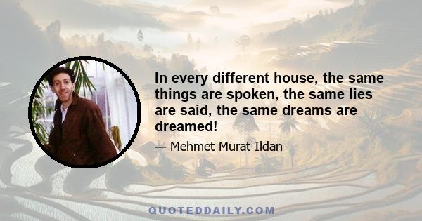 In every different house, the same things are spoken, the same lies are said, the same dreams are dreamed!