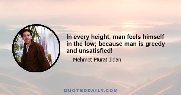 In every height, man feels himself in the low; because man is greedy and unsatisfied!