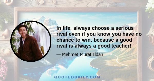 In life, always choose a serious rival even if you know you have no chance to win, because a good rival is always a good teacher!