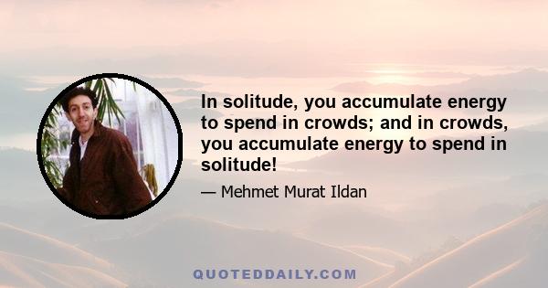 In solitude, you accumulate energy to spend in crowds; and in crowds, you accumulate energy to spend in solitude!