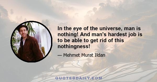 In the eye of the universe, man is nothing! And man's hardest job is to be able to get rid of this nothingness!