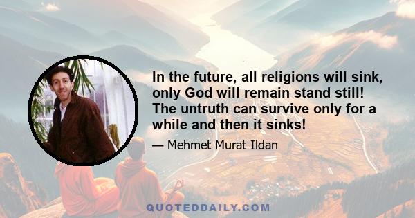 In the future, all religions will sink, only God will remain stand still! The untruth can survive only for a while and then it sinks!