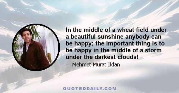 In the middle of a wheat field under a beautiful sunshine anybody can be happy; the important thing is to be happy in the middle of a storm under the darkest clouds!