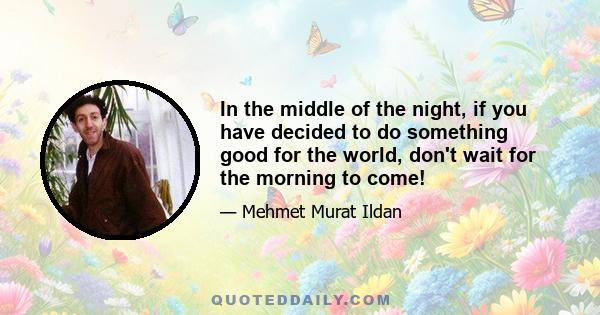 In the middle of the night, if you have decided to do something good for the world, don't wait for the morning to come!