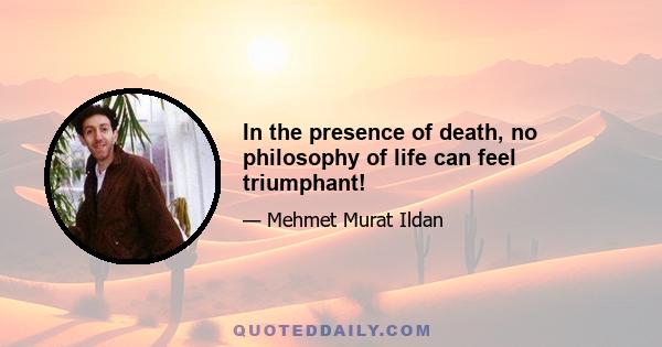 In the presence of death, no philosophy of life can feel triumphant!