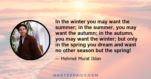 In the winter you may want the summer; in the summer, you may want the autumn; in the autumn, you may want the winter; but only in the spring you dream and want no other season but the spring!