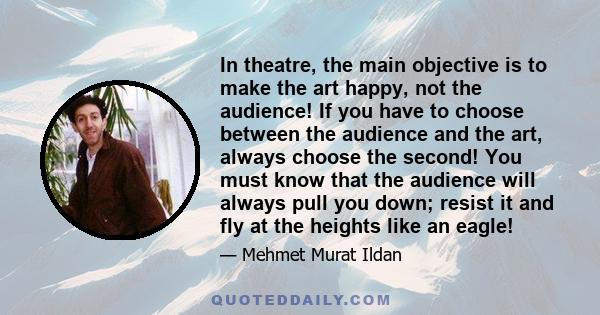 In theatre, the main objective is to make the art happy, not the audience! If you have to choose between the audience and the art, always choose the second! You must know that the audience will always pull you down;