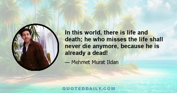 In this world, there is life and death; he who misses the life shall never die anymore, because he is already a dead!