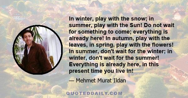 In winter, play with the snow; in summer, play with the Sun! Do not wait for something to come; everything is already here! In autumn, play with the leaves, in spring, play with the flowers! In summer, don't wait for