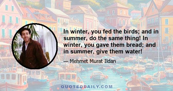 In winter, you fed the birds; and in summer, do the same thing! In winter, you gave them bread; and in summer, give them water!