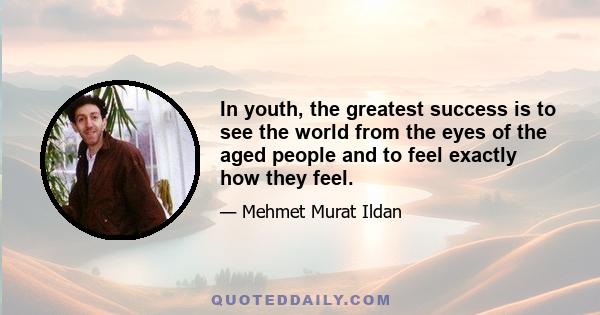 In youth, the greatest success is to see the world from the eyes of the aged people and to feel exactly how they feel.