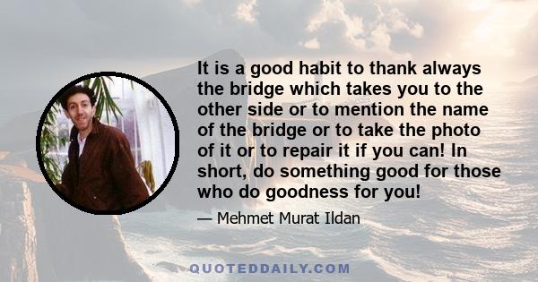 It is a good habit to thank always the bridge which takes you to the other side or to mention the name of the bridge or to take the photo of it or to repair it if you can! In short, do something good for those who do