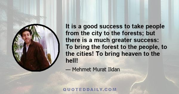 It is a good success to take people from the city to the forests; but there is a much greater success: To bring the forest to the people, to the cities! To bring heaven to the hell!