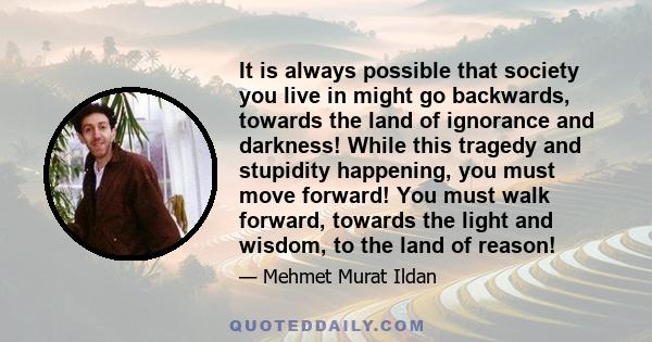 It is always possible that society you live in might go backwards, towards the land of ignorance and darkness! While this tragedy and stupidity happening, you must move forward! You must walk forward, towards the light